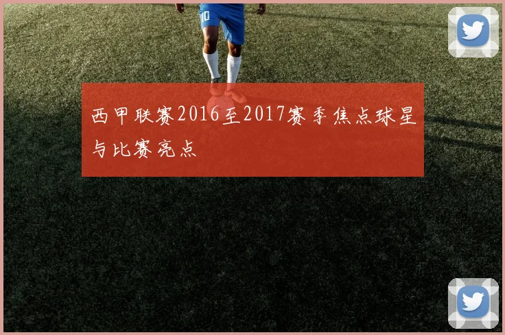 西甲联赛2016至2017赛季焦点球星与比赛亮点