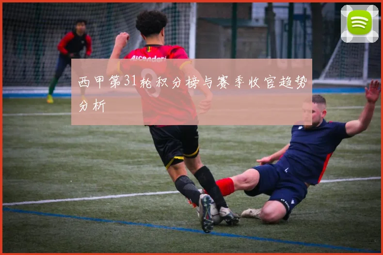 西甲第31轮积分榜与赛季收官趋势分析