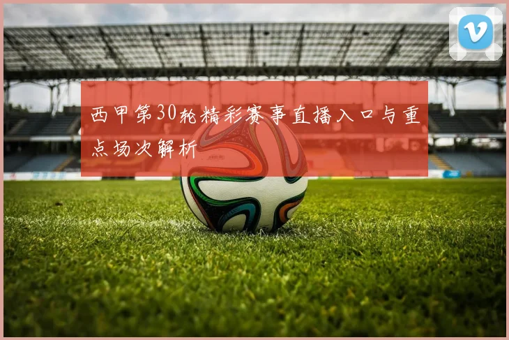 西甲第30轮精彩赛事直播入口与重点场次解析