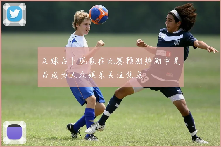 足球占卜现象在比赛预测热潮中是否成为大众娱乐关注焦点