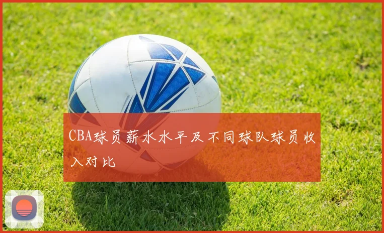 CBA球员薪水水平及不同球队球员收入对比