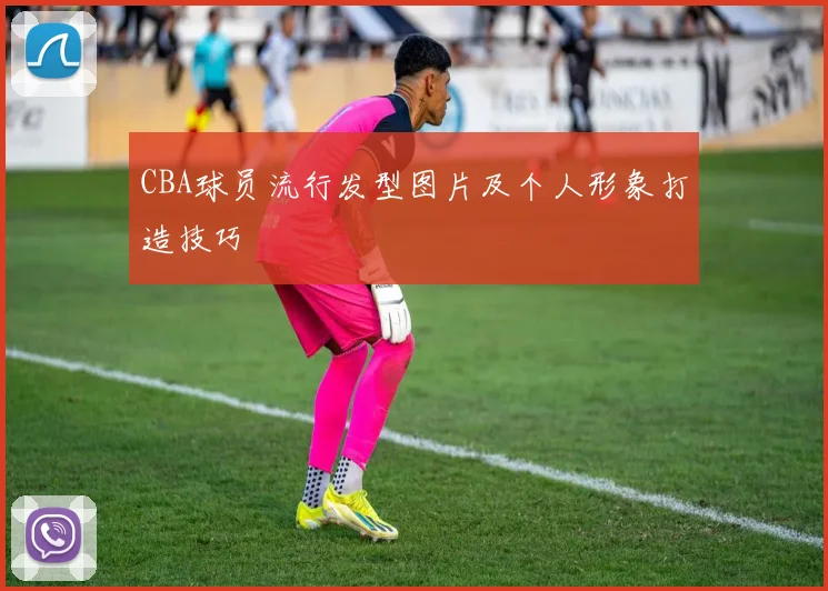 CBA球员流行发型图片及个人形象打造技巧