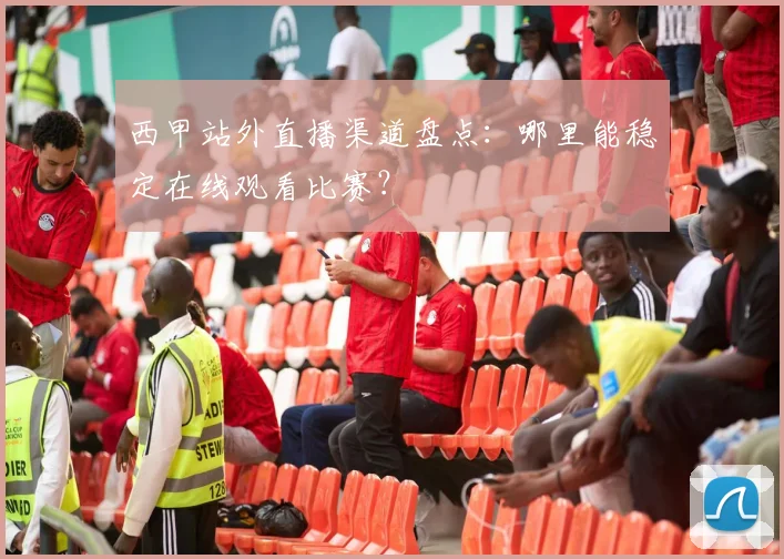 西甲站外直播渠道盘点：哪里能稳定在线观看比赛？