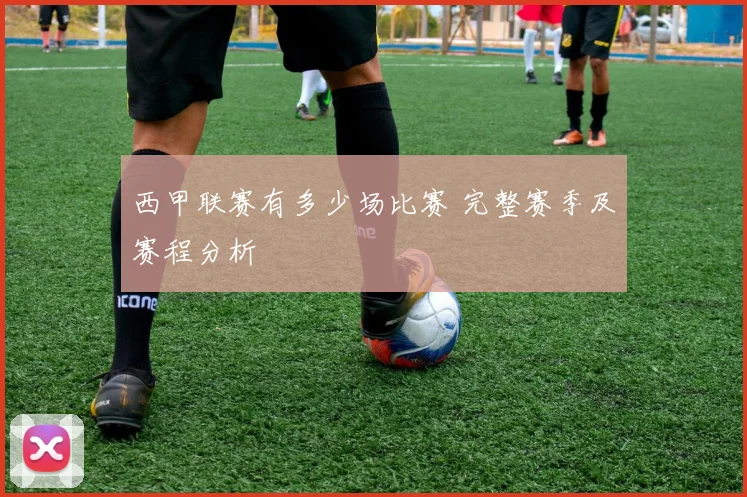 西甲联赛有多少场比赛 完整赛季及赛程分析